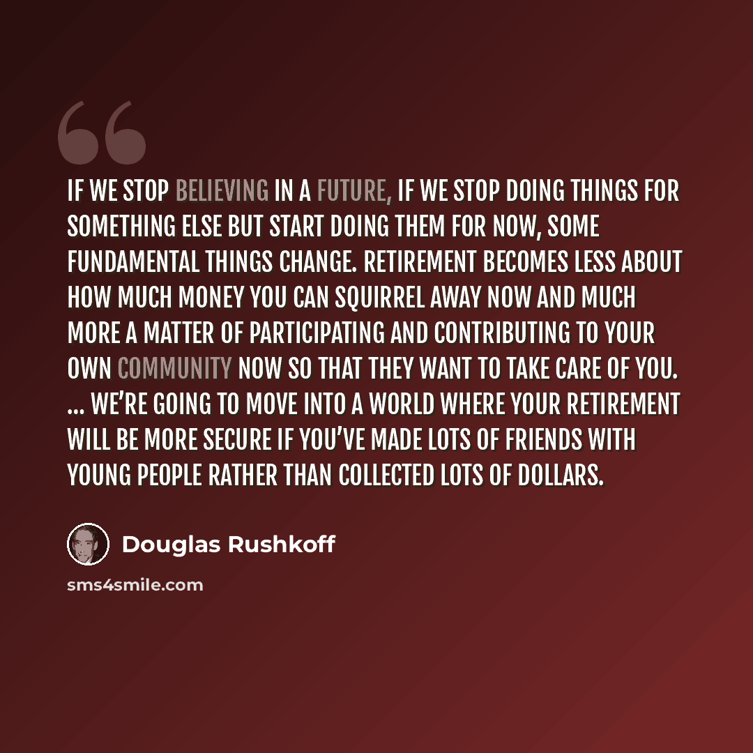 “If we stop believing in a future, if we stop doing things for something else but start doing them for now, some fundamental things change. Retirement becomes less about how much money you can squirrel away now and much more a matter of participating and contributing to your own community now so…” quote by Douglas Rushkoff