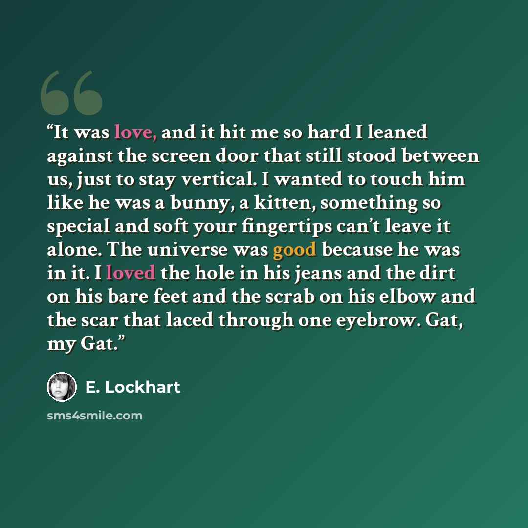 “It was love, and it hit me so hard I leaned against the screen door that still stood between us, just to stay vertical. I wanted to touch him like he was a bunny, a kitten, something so special and soft your fingertips can’t leave it alone. The universe was good because he was in it. I loved the…” quote by E. Lockhart
