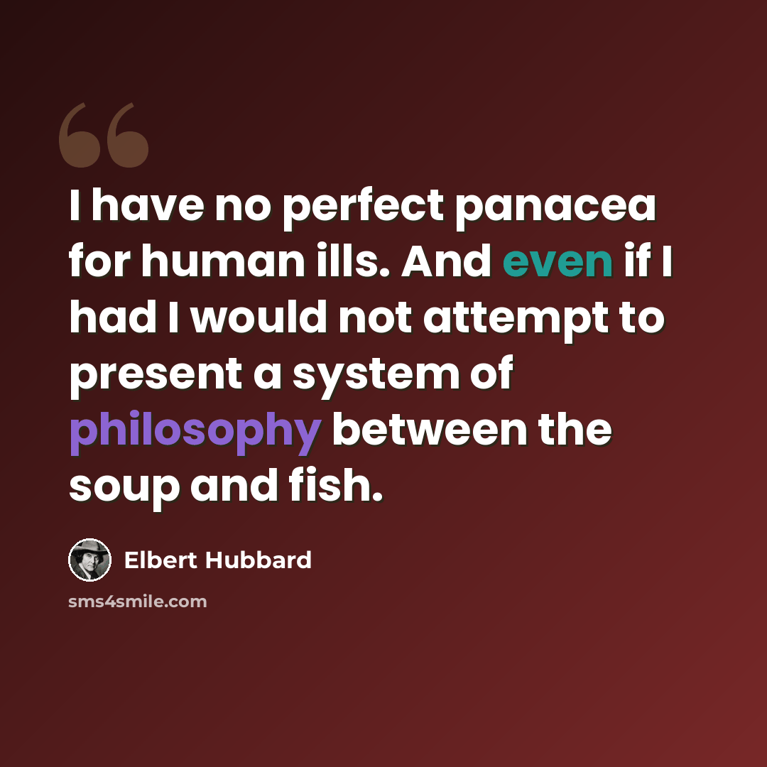 “I have no perfect panacea for human ills. And even if I had I would not attempt to present a system of philosophy between the soup and fish.” quote by Elbert Hubbard
