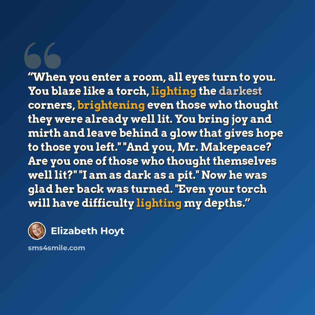 “When you enter a room, all eyes turn to you. You blaze like a torch, lighting the darkest corners, brightening even those who thought they were already well lit. You bring joy and mirth and leave behind a glow that gives hope to those you left." "And you, Mr. Makepeace? Are you one of those who…” quote by Elizabeth Hoyt