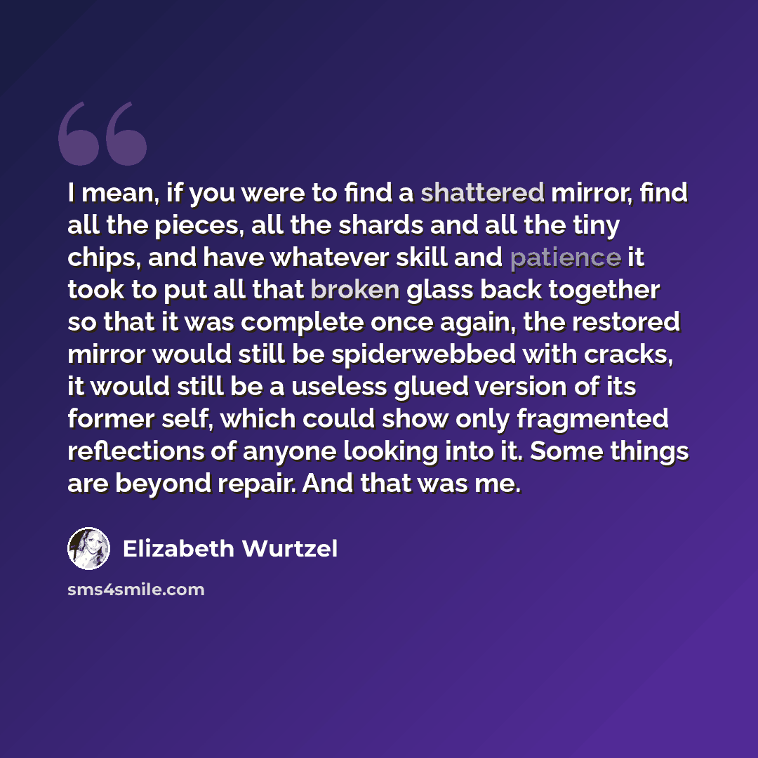 “I mean, if you were to find a shattered mirror, find all the pieces, all the shards and all the tiny chips, and have whatever skill and patience it took to put all that broken glass back together so that it was complete once again, the restored mirror would still be spiderwebbed with cracks, it…” quote by Elizabeth Wurtzel