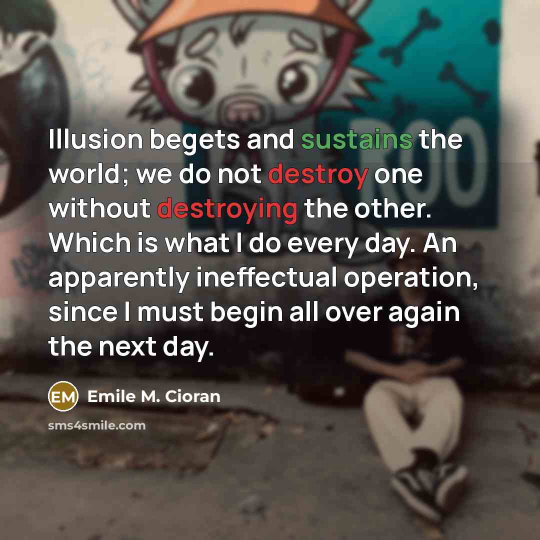 “Illusion begets and sustains the world; we do not destroy one without destroying the other. Which is what I do every day. An apparently ineffectual operation, since I must begin all over again the next day.” quote by Emile M. Cioran