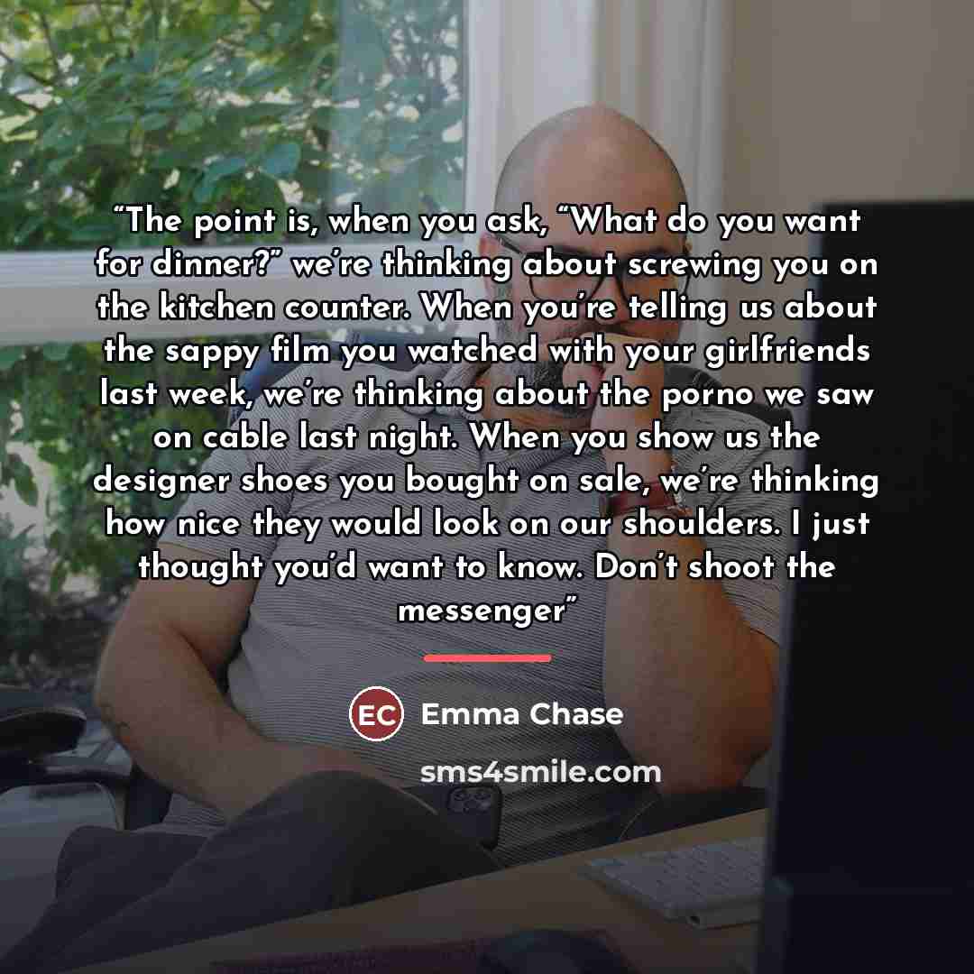 “The point is, when you ask, “What do you want for dinner?” we’re thinking about screwing you on the kitchen counter. When you’re telling us about the sappy film you watched with your girlfriends last week, we’re thinking about the porno we saw on cable last night. When you show us the designer…” quote by Emma Chase
