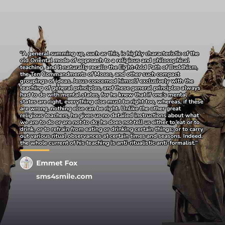 “A general summing up, such as this, is highly characteristic of the old Oriental mode of approach to a religious and philosophical teaching, and it naturally recalls the Eight-fold Path of Buddhism, the Ten Commandments of Moses, and other such compact groupings of ideas. Jesus concerned himself…” quote by Emmet Fox