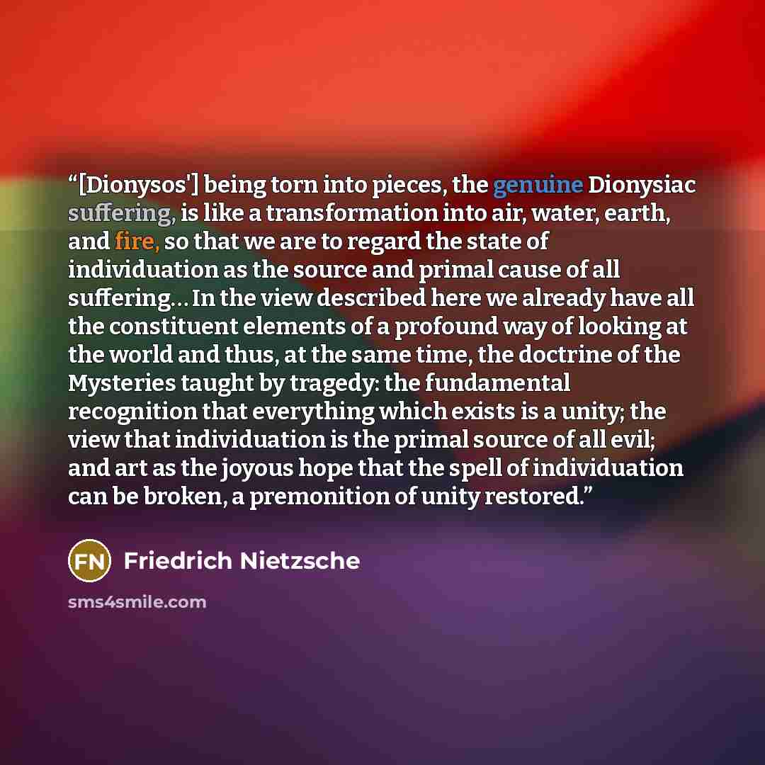 “[Dionysos'] being torn into pieces, the genuine Dionysiac suffering, is like a transformation into air, water, earth, and fire, so that we are to regard the state of individuation as the source and primal cause of all suffering… In the view described here we already have all the constituent…” quote by Friedrich Nietzsche