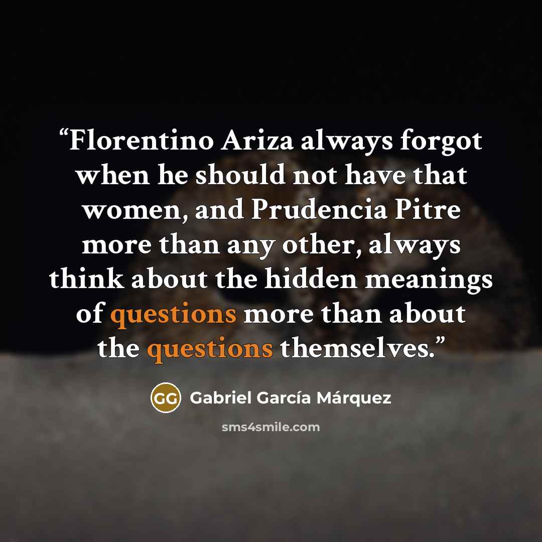 “Florentino Ariza always forgot when he should not have that women, and Prudencia Pitre more than any other, always think about the hidden meanings of questions more than about the questions themselves.” quote by Gabriel García Márquez