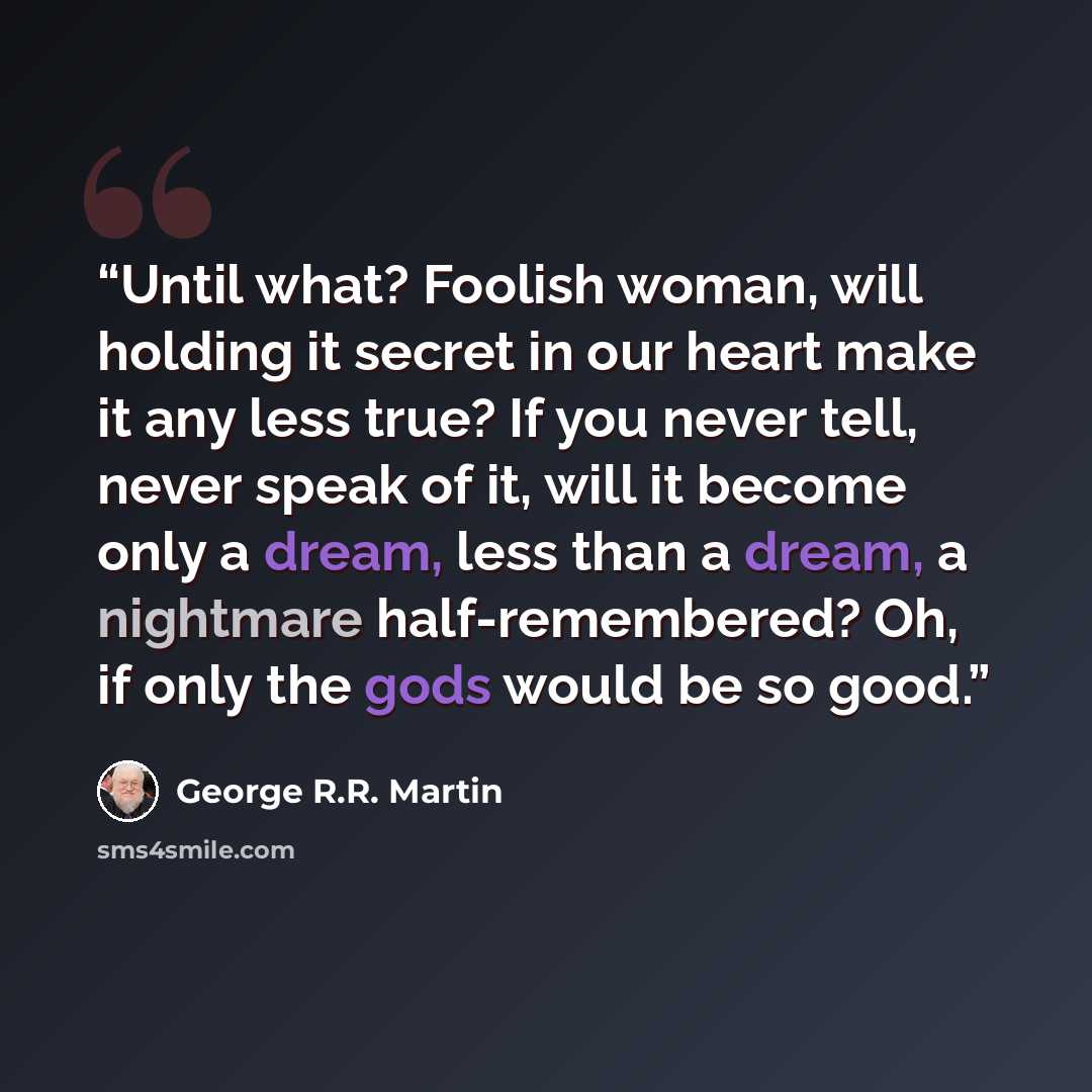 “Until what? Foolish woman, will holding it secret in our heart make it any less true? If you never tell, never speak of it, will it become only a dream, less than a dream, a nightmare half-remembered? Oh, if only the gods would be so good.” quote by George R.R. Martin