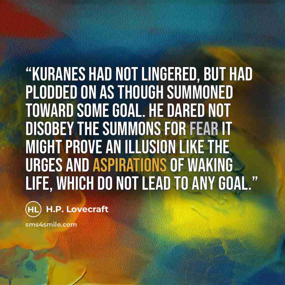 “Kuranes had not lingered, but had plodded on as though summoned toward some goal. He dared not disobey the summons for fear it might prove an illusion like the urges and aspirations of waking life, which do not lead to any goal.” quote by H.P. Lovecraft