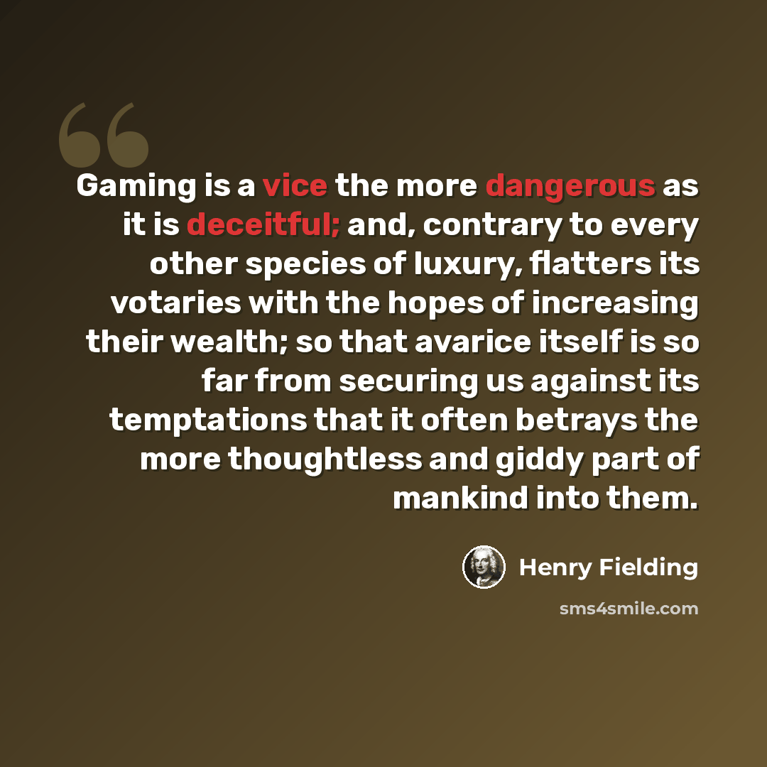 “Gaming is a vice the more dangerous as it is deceitful; and, contrary to every other species of luxury, flatters its votaries with the hopes of increasing their wealth; so that avarice itself is so far from securing us against its temptations that it often betrays the more thoughtless and giddy…” quote by Henry Fielding