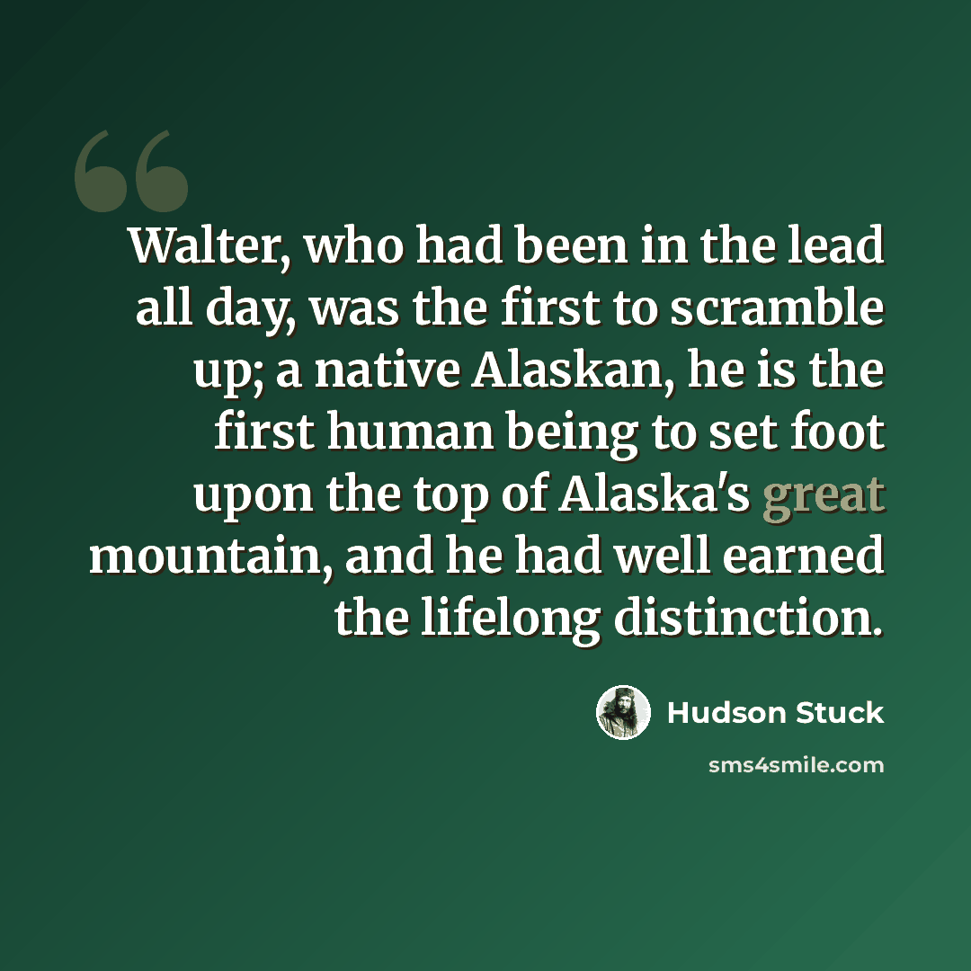 “Walter, who had been in the lead all day, was the first to scramble up; a native Alaskan, he is the first human being to set foot upon the top of Alaska's great mountain, and he had well earned the lifelong distinction.” quote by Hudson Stuck