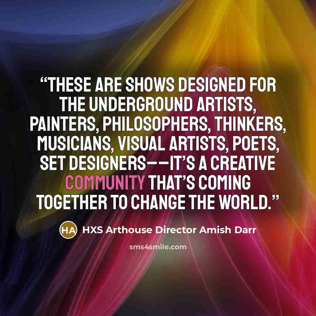 “These are shows designed for the underground artists, painters, philosophers, thinkers, musicians, visual artists, poets, set designers––it’s a creative community that’s coming together to change the world.” quote by HXS Arthouse Director Amish Darr