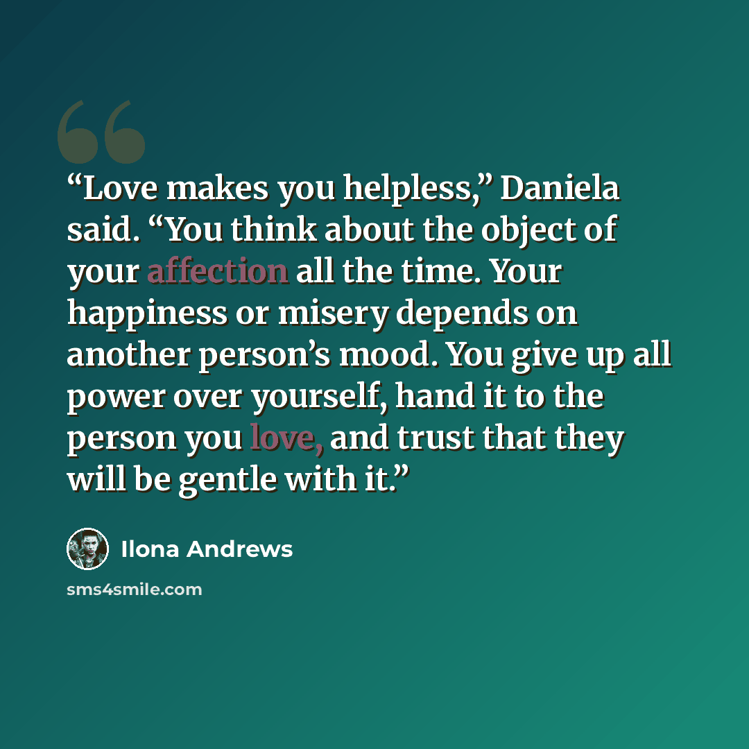“Love makes you helpless,” Daniela said. “You think about the object of your affection all the time. Your happiness or misery depends on another person’s mood. You give up all power over yourself, hand it to the person you love, and trust that they will be gentle with it.” quote by Ilona Andrews