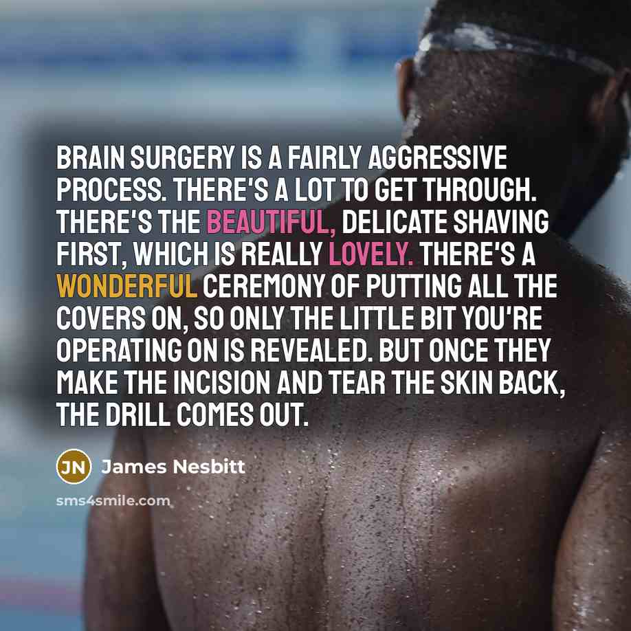 “Brain surgery is a fairly aggressive process. There's a lot to get through. There's the beautiful, delicate shaving first, which is really lovely. There's a wonderful ceremony of putting all the covers on, so only the little bit you're operating on is revealed. But once they make the incision and…” quote by James Nesbitt