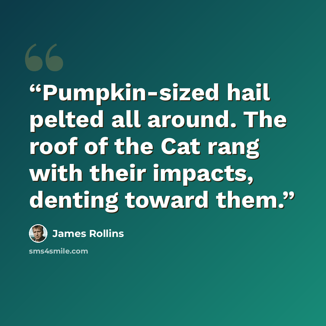 “Pumpkin-sized hail pelted all around. The roof of the Cat rang with their impacts, denting toward them.” quote by James Rollins