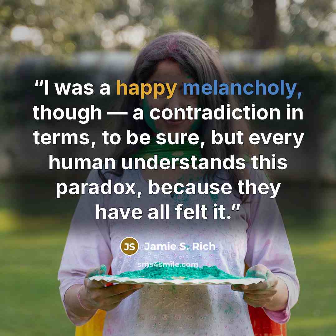“I was a happy melancholy, though — a contradiction in terms, to be sure, but every human understands this paradox, because they have all felt it.” quote by Jamie S. Rich