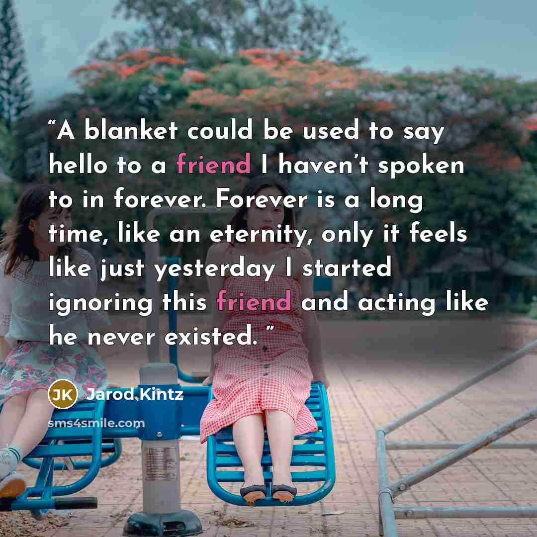 “A blanket could be used to say hello to a friend I haven’t spoken to in forever. Forever is a long time, like an eternity, only it feels like just yesterday I started ignoring this friend and acting like he never existed.” quote by Jarod Kintz