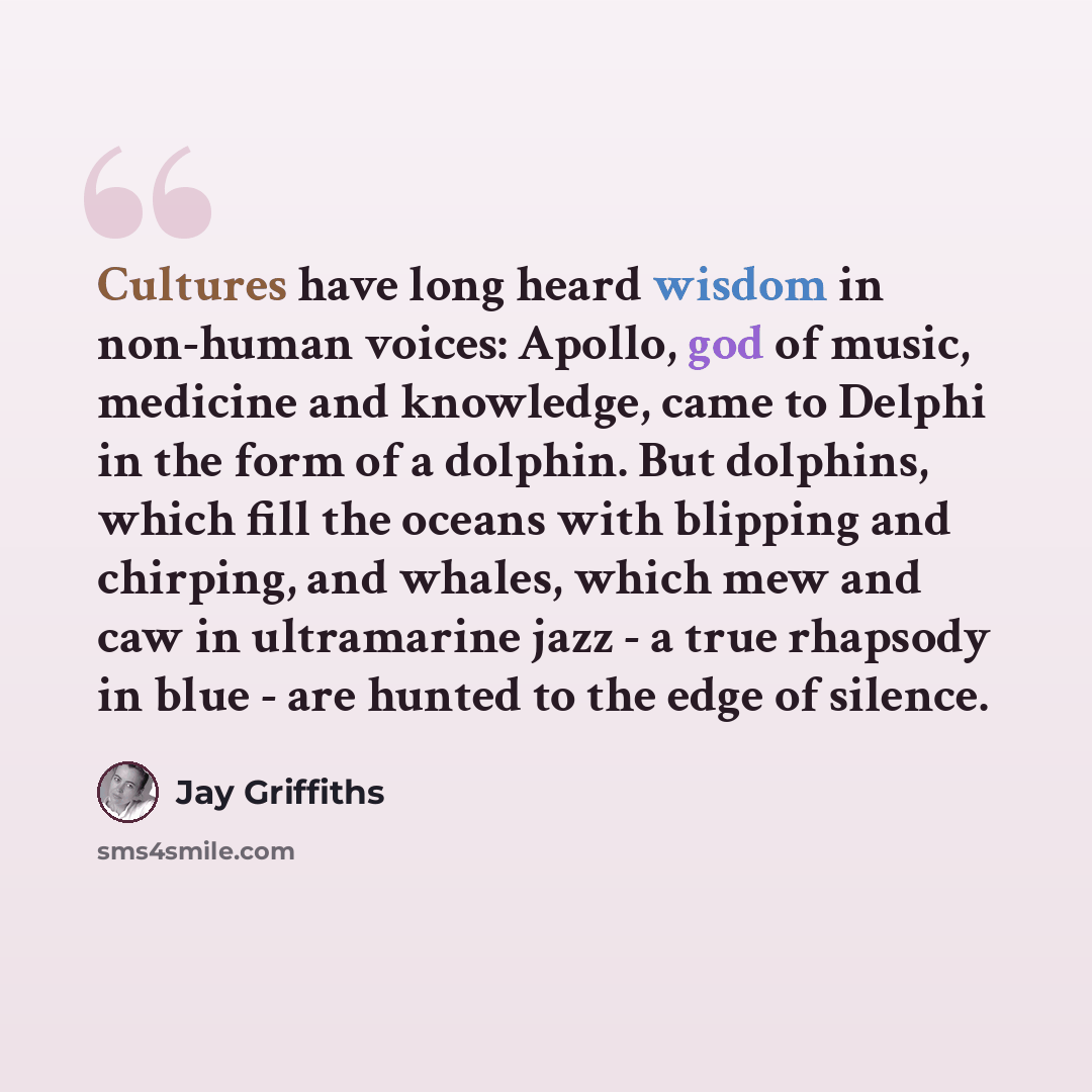 “Cultures have long heard wisdom in non-human voices: Apollo, god of music, medicine and knowledge, came to Delphi in the form of a dolphin. But dolphins, which fill the oceans with blipping and chirping, and whales, which mew and caw in ultramarine jazz - a true rhapsody in blue - are hunted to…” quote by Jay Griffiths