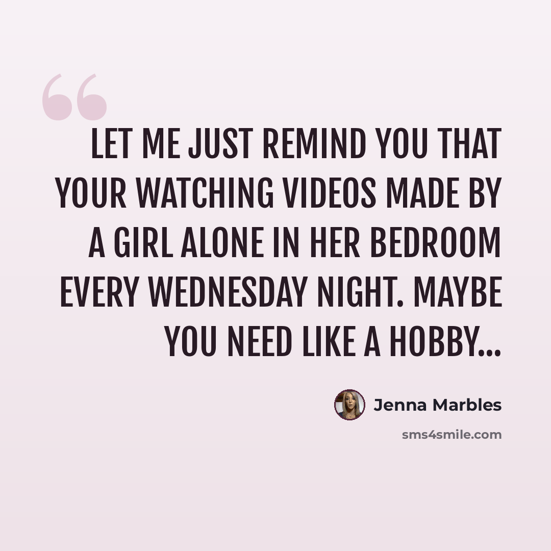 “Let me just remind you that your watching videos made by a girl alone in her bedroom every wednesday night. Maybe you need like a hobby...” quote by Jenna Marbles