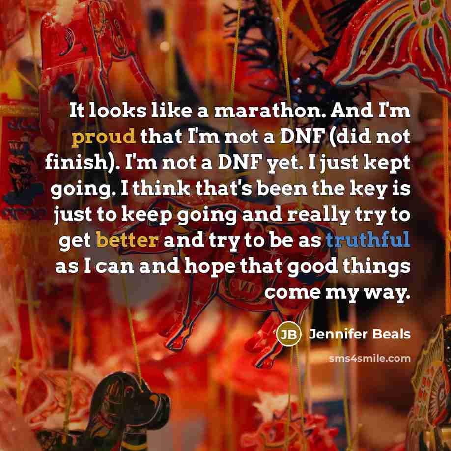 “It looks like a marathon. And I'm proud that I'm not a DNF (did not finish). I'm not a DNF yet. I just kept going. I think that's been the key is just to keep going and really try to get better and try to be as truthful as I can and hope that good things come my way.” quote by Jennifer Beals