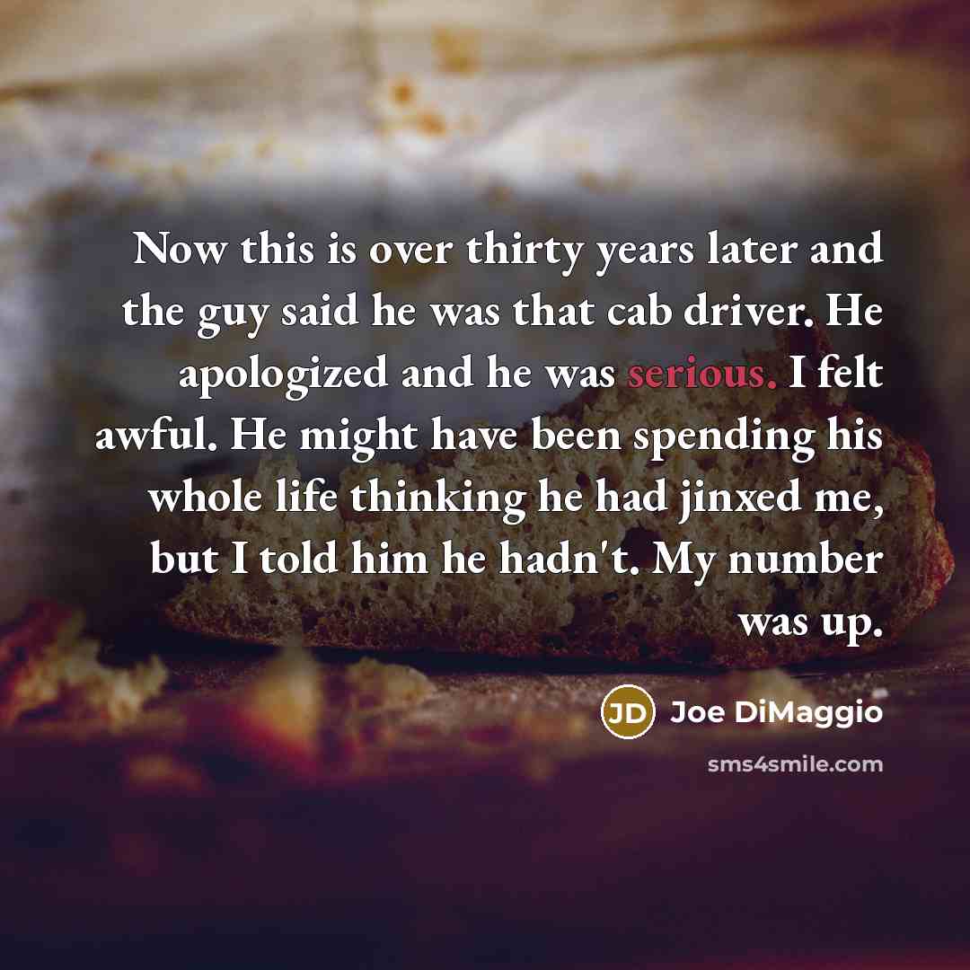 “Now this is over thirty years later and the guy said he was that cab driver. He apologized and he was serious. I felt awful. He might have been spending his whole life thinking he had jinxed me, but I told him he hadn't. My number was up.” quote by Joe DiMaggio