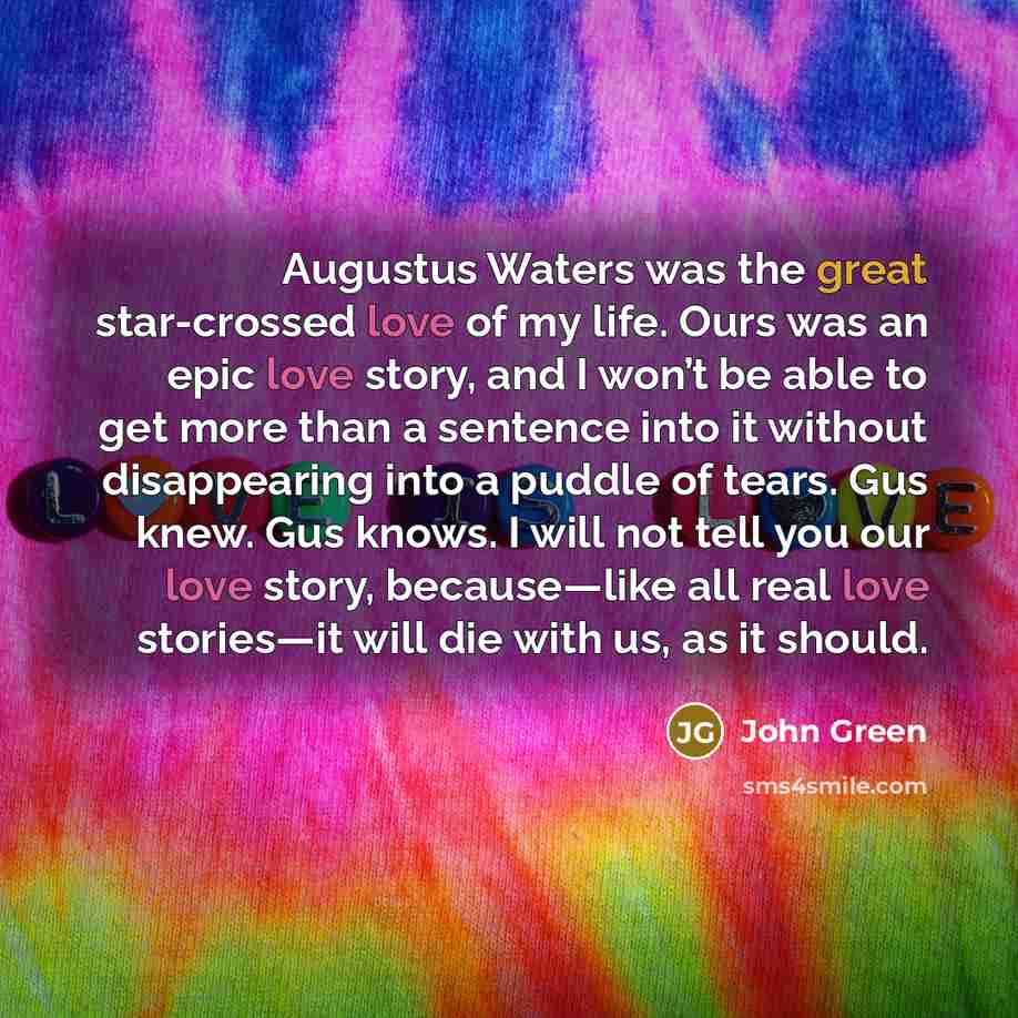 “Augustus Waters was the great star-crossed love of my life. Ours was an epic love story, and I won’t be able to get more than a sentence into it without disappearing into a puddle of tears. Gus knew. Gus knows. I will not tell you our love story, because—like all real love stories—it will die with…” quote by John Green