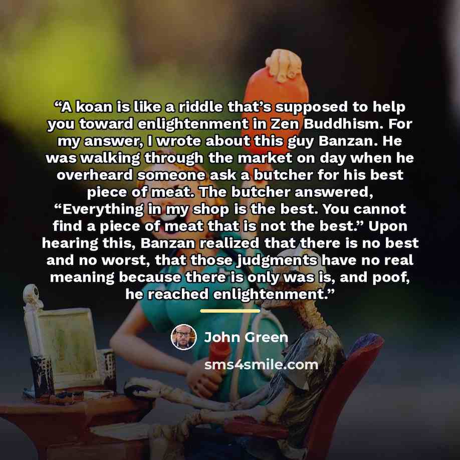 “A koan is like a riddle that’s supposed to help you toward enlightenment in Zen Buddhism. For my answer, I wrote about this guy Banzan. He was walking through the market on day when he overheard someone ask a butcher for his best piece of meat. The butcher answered, “Everything in my shop is the…” quote by John Green