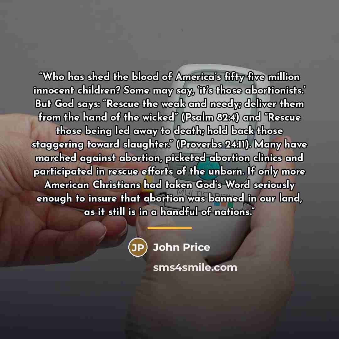 “Who has shed the blood of America’s fifty five million innocent children? Some may say, ‘it’s those abortionists.’ But God says: “Rescue the weak and needy; deliver them from the hand of the wicked” (Psalm 82:4) and “Rescue those being led away to death; hold back those staggering toward…” quote by John Price