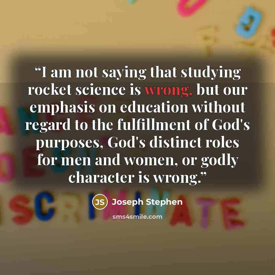 “I am not saying that studying rocket science is wrong, but our emphasis on education without regard to the fulfillment of God's purposes, God's distinct roles for men and women, or godly character is wrong.” quote by Joseph Stephen