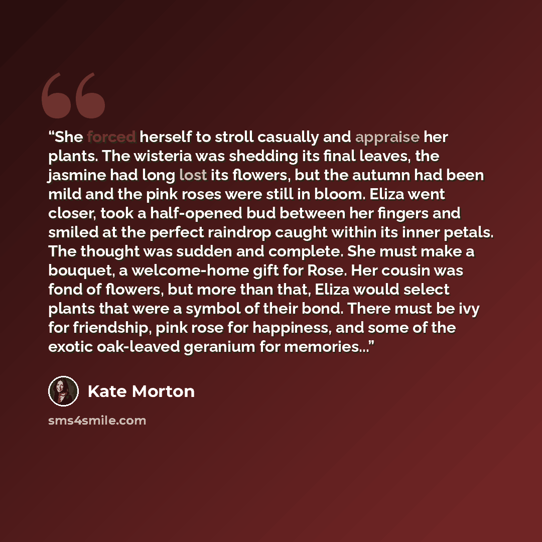 “She forced herself to stroll casually and appraise her plants. The wisteria was shedding its final leaves, the jasmine had long lost its flowers, but the autumn had been mild and the pink roses were still in bloom. Eliza went closer, took a half-opened bud between her fingers and smiled at the…” quote by Kate Morton