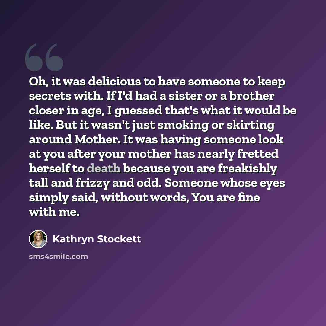 “Oh, it was delicious to have someone to keep secrets with. If I'd had a sister or a brother closer in age, I guessed that's what it would be like. But it wasn't just smoking or skirting around Mother. It was having someone look at you after your mother has nearly fretted herself to death because…” quote by Kathryn Stockett