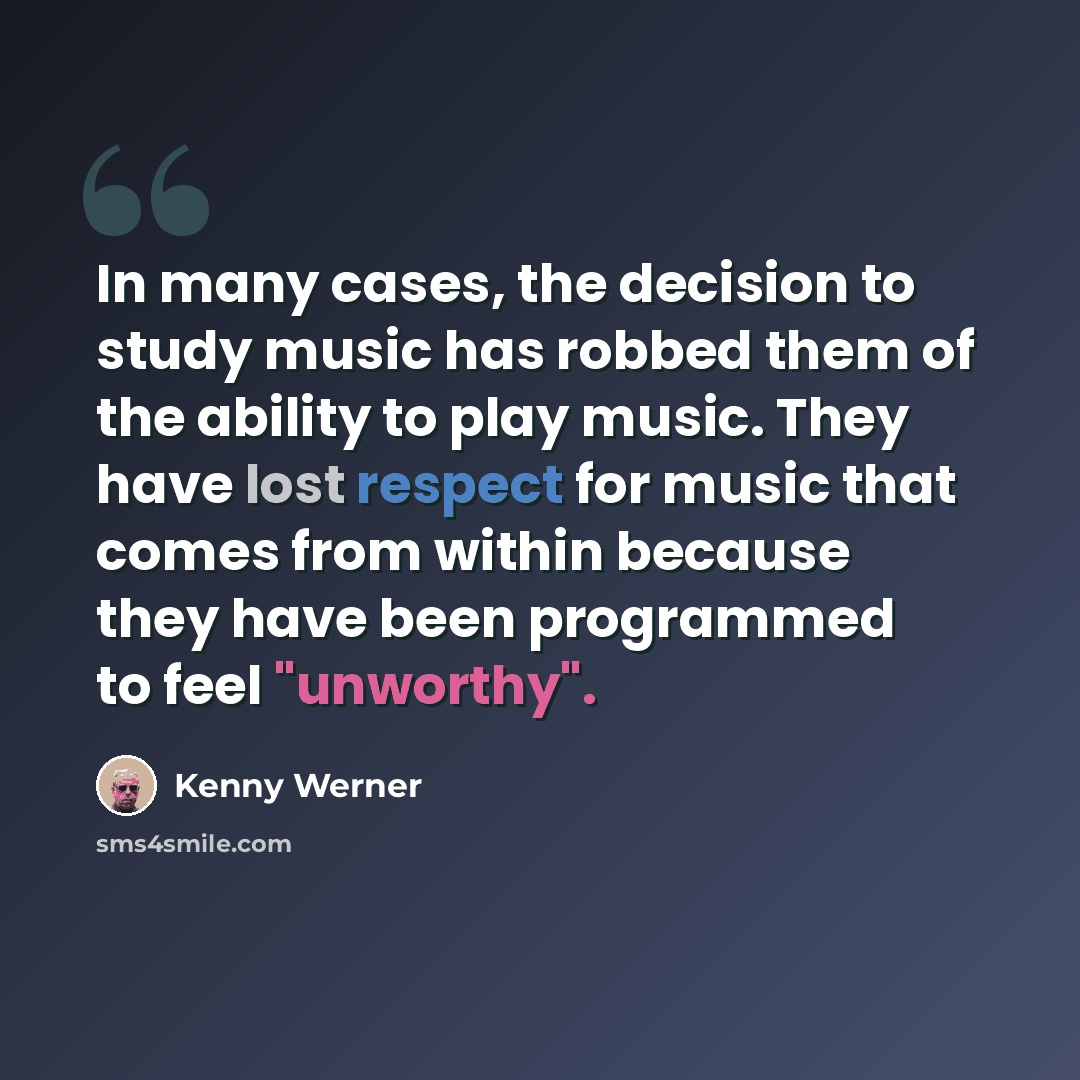 “In many cases, the decision to study music has robbed them of the ability to play music. They have lost respect for music that comes from within because they have been programmed to feel "unworthy".” quote by Kenny Werner