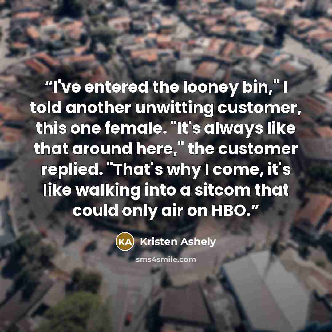 “I've entered the looney bin," I told another unwitting customer, this one female. "It's always like that around here," the customer replied. "That's why I come, it's like walking into a sitcom that could only air on HBO.” quote by Kristen Ashely
