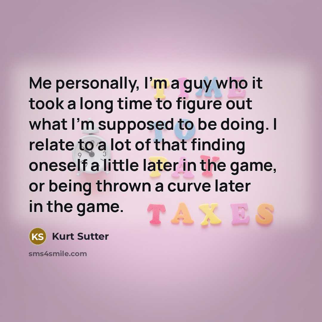 “Me personally, I'm a guy who it took a long time to figure out what I'm supposed to be doing. I relate to a lot of that finding oneself a little later in the game, or being thrown a curve later in the game.” quote by Kurt Sutter