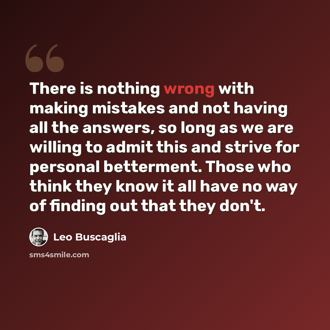 “There is nothing wrong with making mistakes and not having all the answers, so long as we are willing to admit this and strive for personal betterment. Those who think they know it all have no way of finding out that they don't.” quote by Leo Buscaglia