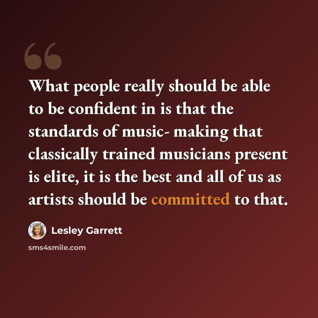 “What people really should be able to be confident in is that the standards of music- making that classically trained musicians present is elite, it is the best and all of us as artists should be committed to that.” quote by Lesley Garrett
