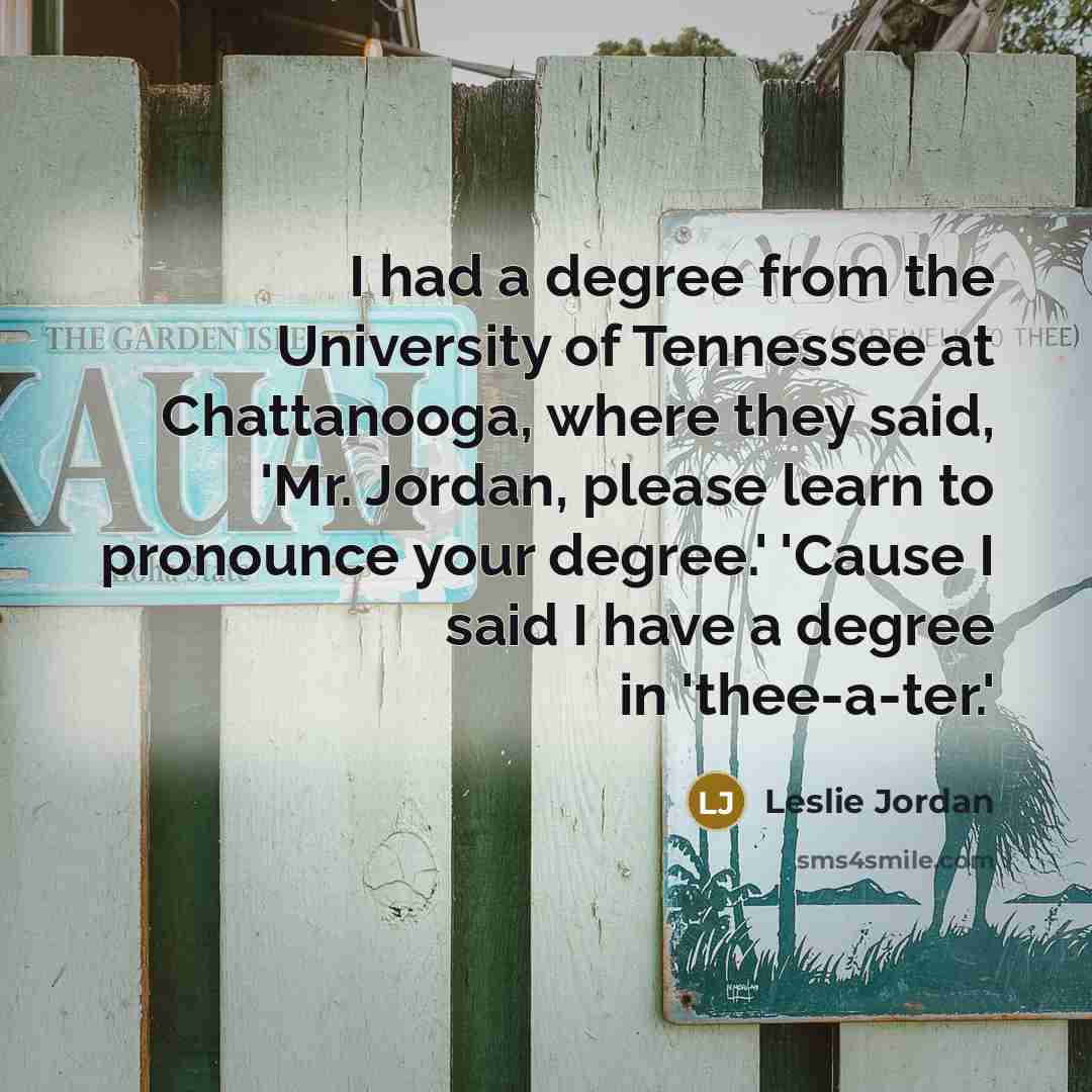 “I had a degree from the University of Tennessee at Chattanooga, where they said, 'Mr. Jordan, please learn to pronounce your degree.' 'Cause I said I have a degree in 'thee-a-ter.'” quote by Leslie Jordan