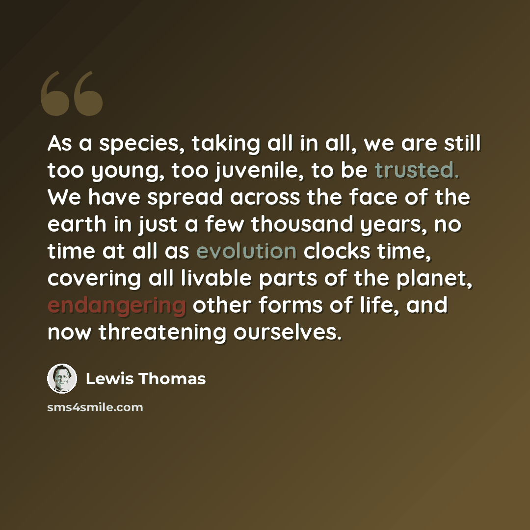 “As a species, taking all in all, we are still too young, too juvenile, to be trusted. We have spread across the face of the earth in just a few thousand years, no time at all as evolution clocks time, covering all livable parts of the planet, endangering other forms of life, and now threatening…” quote by Lewis Thomas
