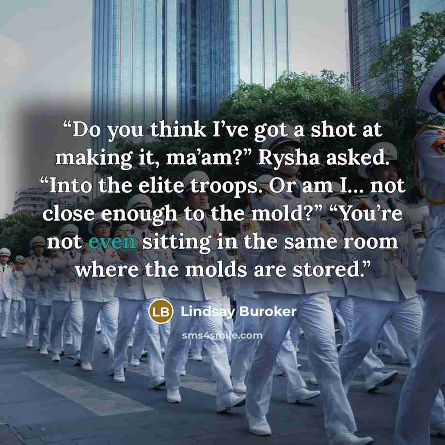 “Do you think I’ve got a shot at making it, ma’am?” Rysha asked. “Into the elite troops. Or am I… not close enough to the mold?” “You’re not even sitting in the same room where the molds are stored.” quote by Lindsay Buroker
