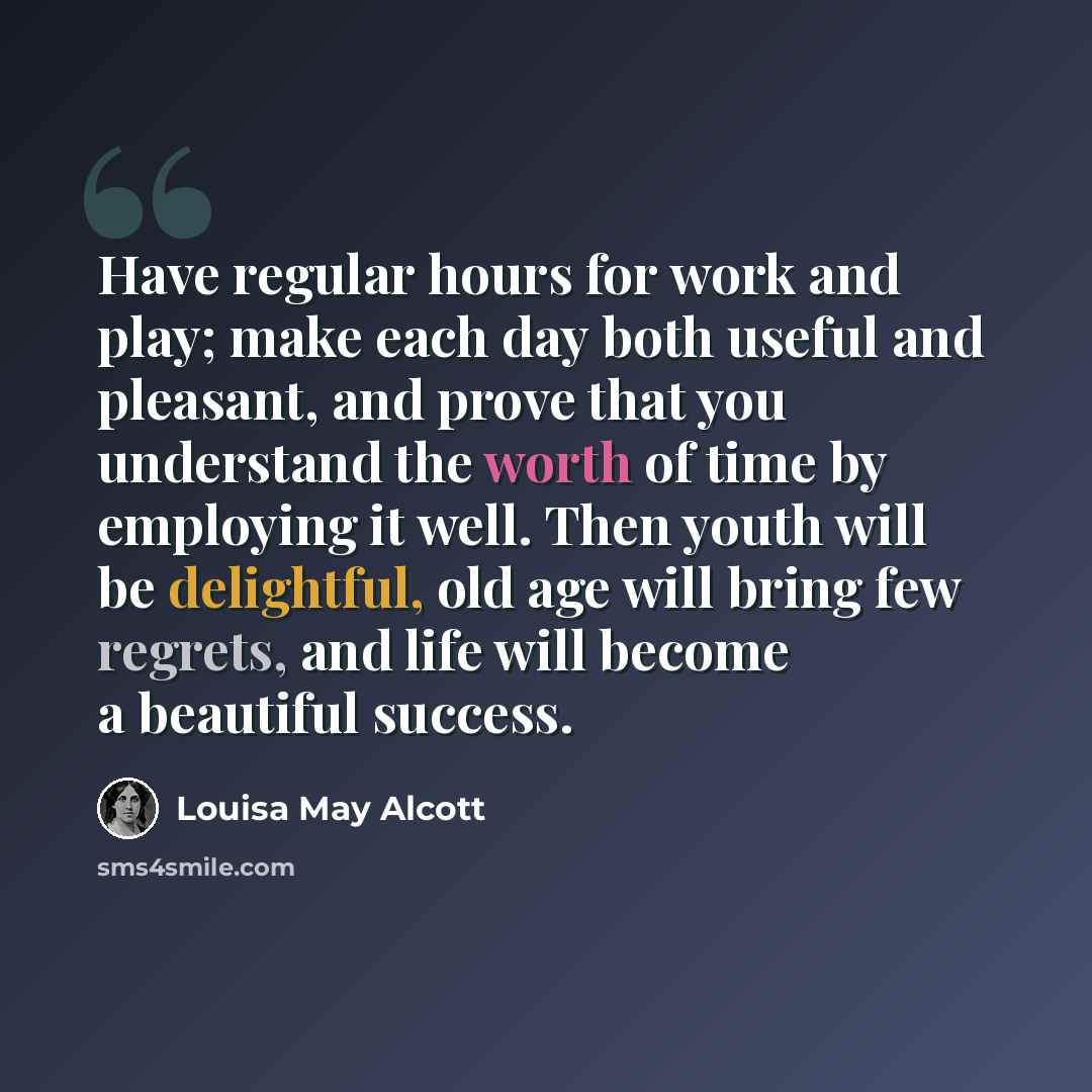 “Have regular hours for work and play; make each day both useful and pleasant, and prove that you understand the worth of time by employing it well. Then youth will be delightful, old age will bring few regrets, and life will become a beautiful success.” quote by Louisa May Alcott