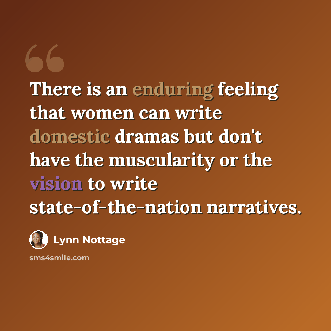 “There is an enduring feeling that women can write domestic dramas but don't have the muscularity or the vision to write state-of-the-nation narratives.” quote by Lynn Nottage