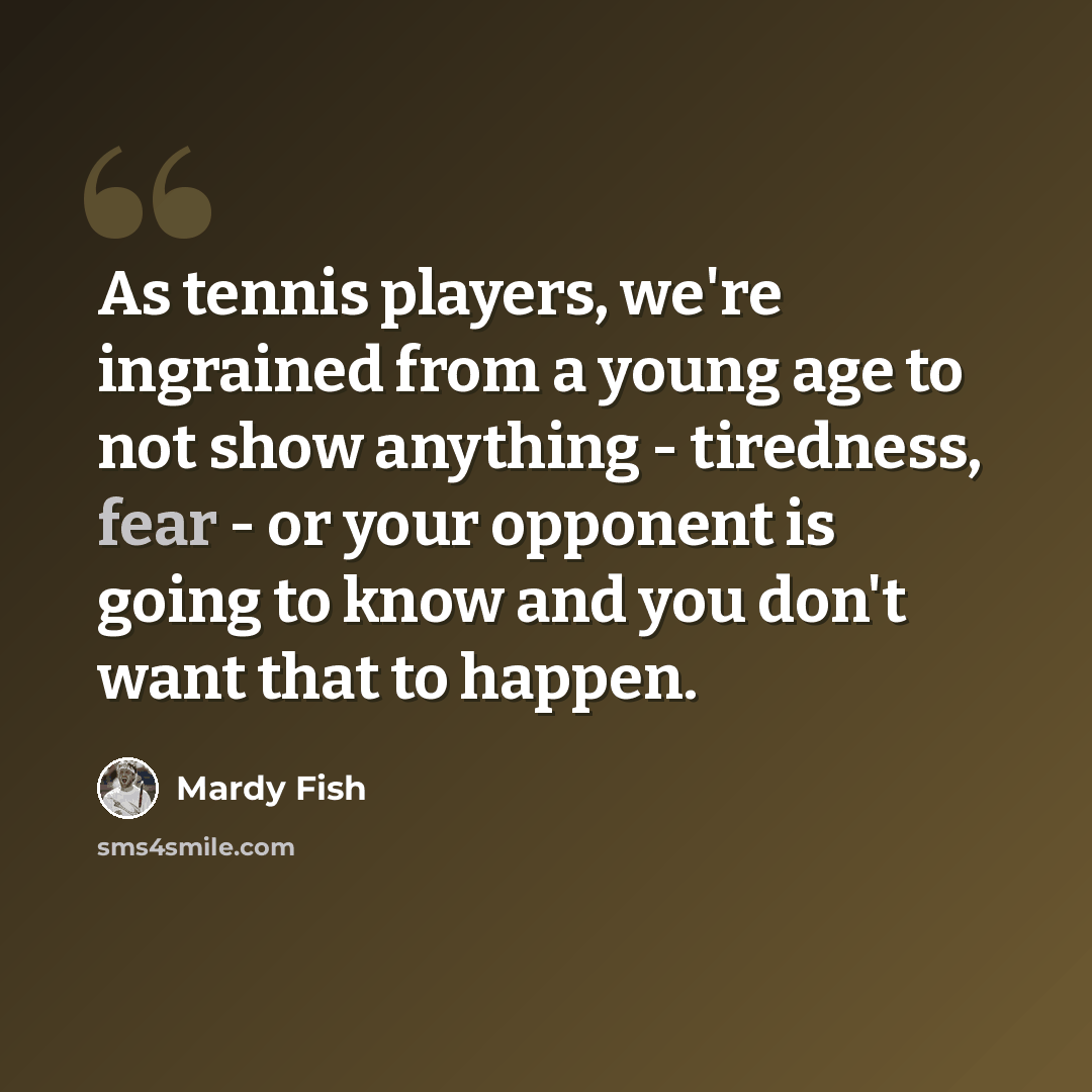 “As tennis players, we're ingrained from a young age to not show anything - tiredness, fear - or your opponent is going to know and you don't want that to happen.” quote by Mardy Fish