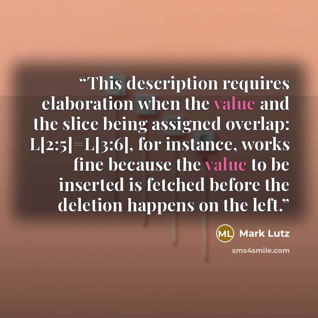 “This description requires elaboration when the value and the slice being assigned overlap: L[2:5]=L[3:6], for instance, works fine because the value to be inserted is fetched before the deletion happens on the left.” quote by Mark Lutz