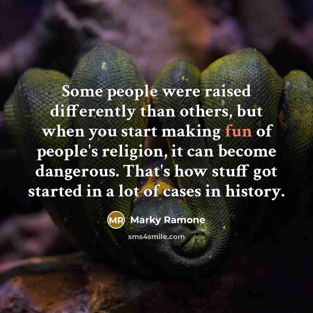 “Some people were raised differently than others, but when you start making fun of people's religion, it can become dangerous. That's how stuff got started in a lot of cases in history.” quote by Marky Ramone