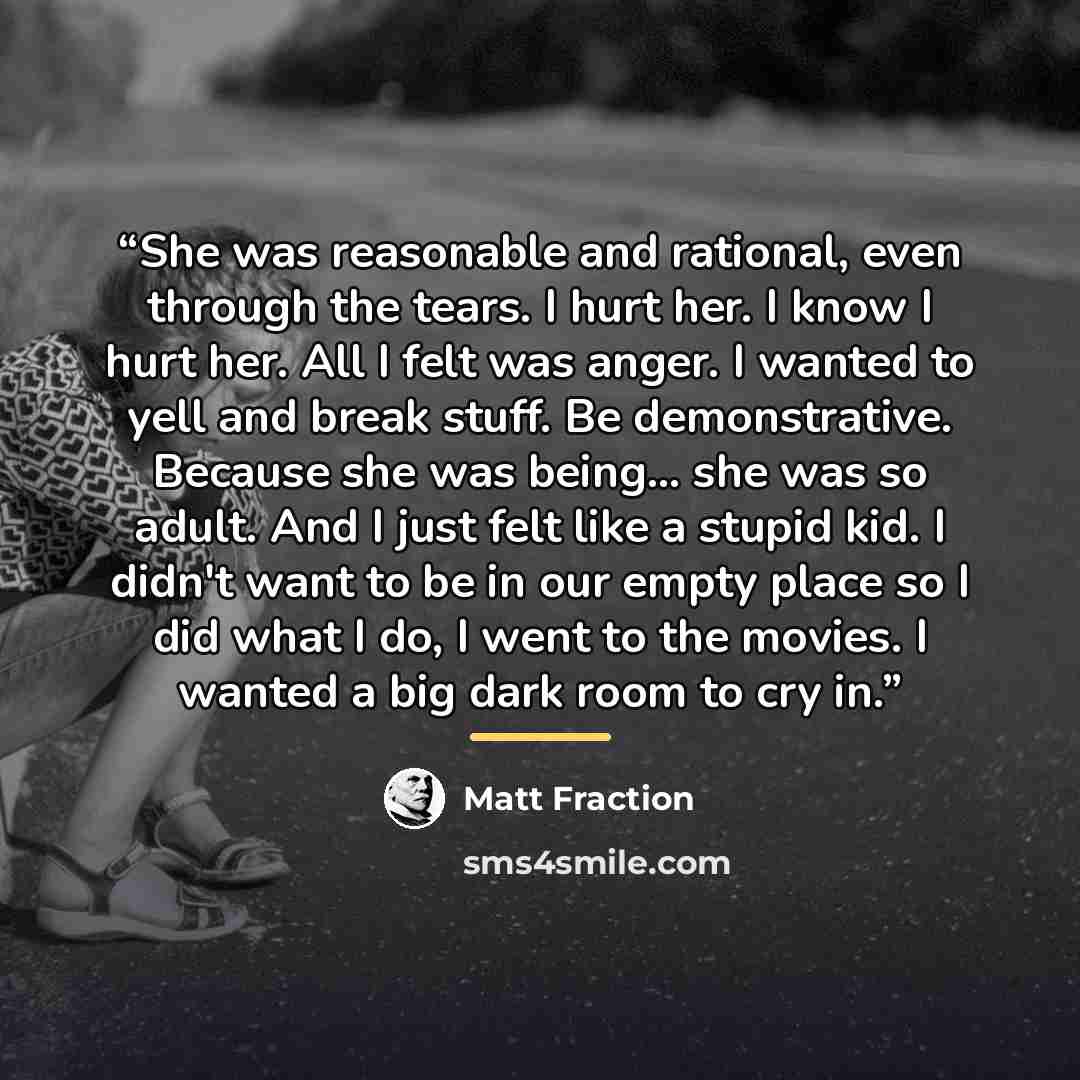 “She was reasonable and rational, even through the tears. I hurt her. I know I hurt her. All I felt was anger. I wanted to yell and break stuff. Be demonstrative. Because she was being... she was so adult. And I just felt like a stupid kid. I didn't want to be in our empty place so I did what I do…” quote by Matt Fraction