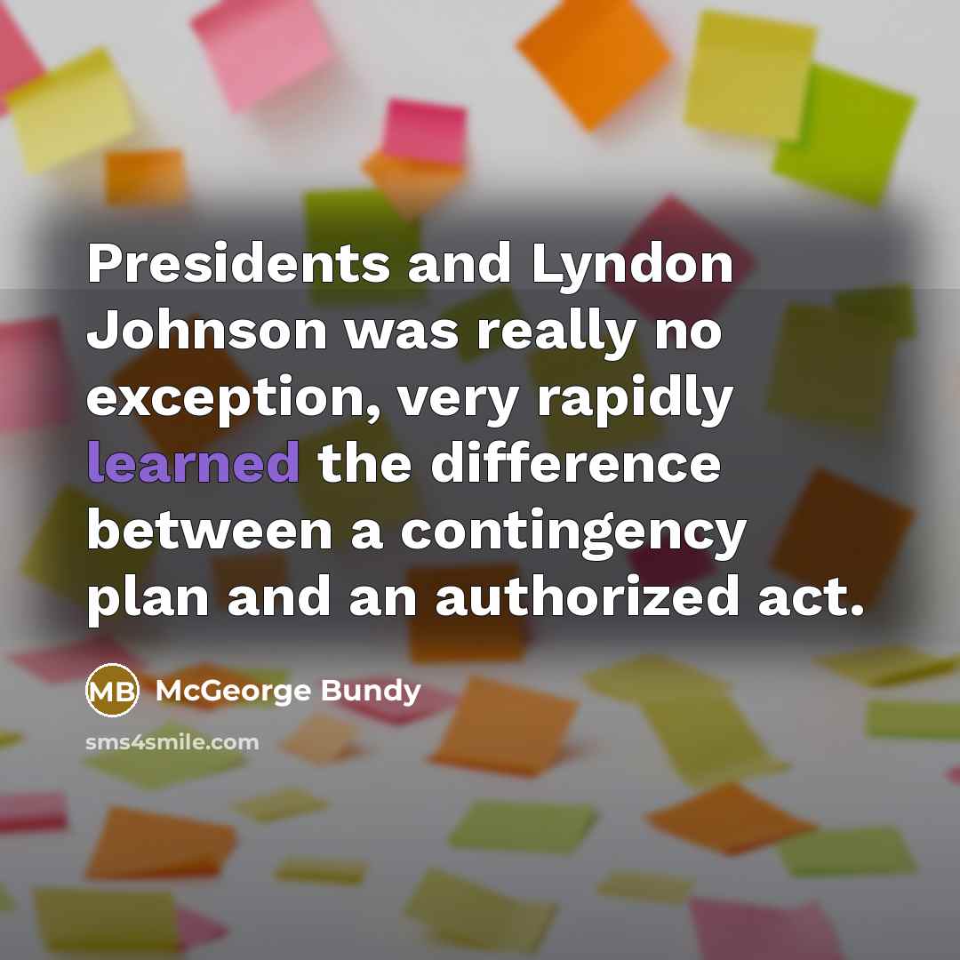 “Presidents and Lyndon Johnson was really no exception, very rapidly learned the difference between a contingency plan and an authorized act.” quote by McGeorge Bundy