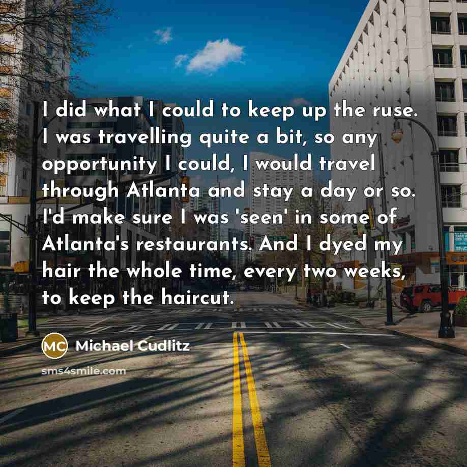 “I did what I could to keep up the ruse. I was travelling quite a bit, so any opportunity I could, I would travel through Atlanta and stay a day or so. I'd make sure I was 'seen' in some of Atlanta's restaurants. And I dyed my hair the whole time, every two weeks, to keep the haircut.” quote by Michael Cudlitz