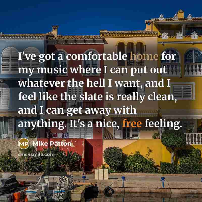 “I've got a comfortable home for my music where I can put out whatever the hell I want, and I feel like the slate is really clean, and I can get away with anything. It's a nice, free feeling.” quote by Mike Patton