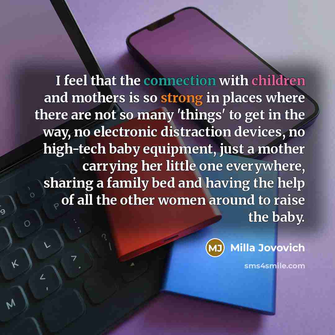 “I feel that the connection with children and mothers is so strong in places where there are not so many 'things' to get in the way, no electronic distraction devices, no high-tech baby equipment, just a mother carrying her little one everywhere, sharing a family bed and having the help of all the…” quote by Milla Jovovich