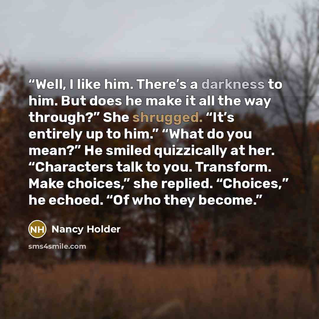 “Well, I like him. There’s a darkness to him. But does he make it all the way through?” She shrugged. “It’s entirely up to him.” “What do you mean?” He smiled quizzically at her. “Characters talk to you. Transform. Make choices,” she replied. “Choices,” he echoed. “Of who they become.” quote by Nancy Holder