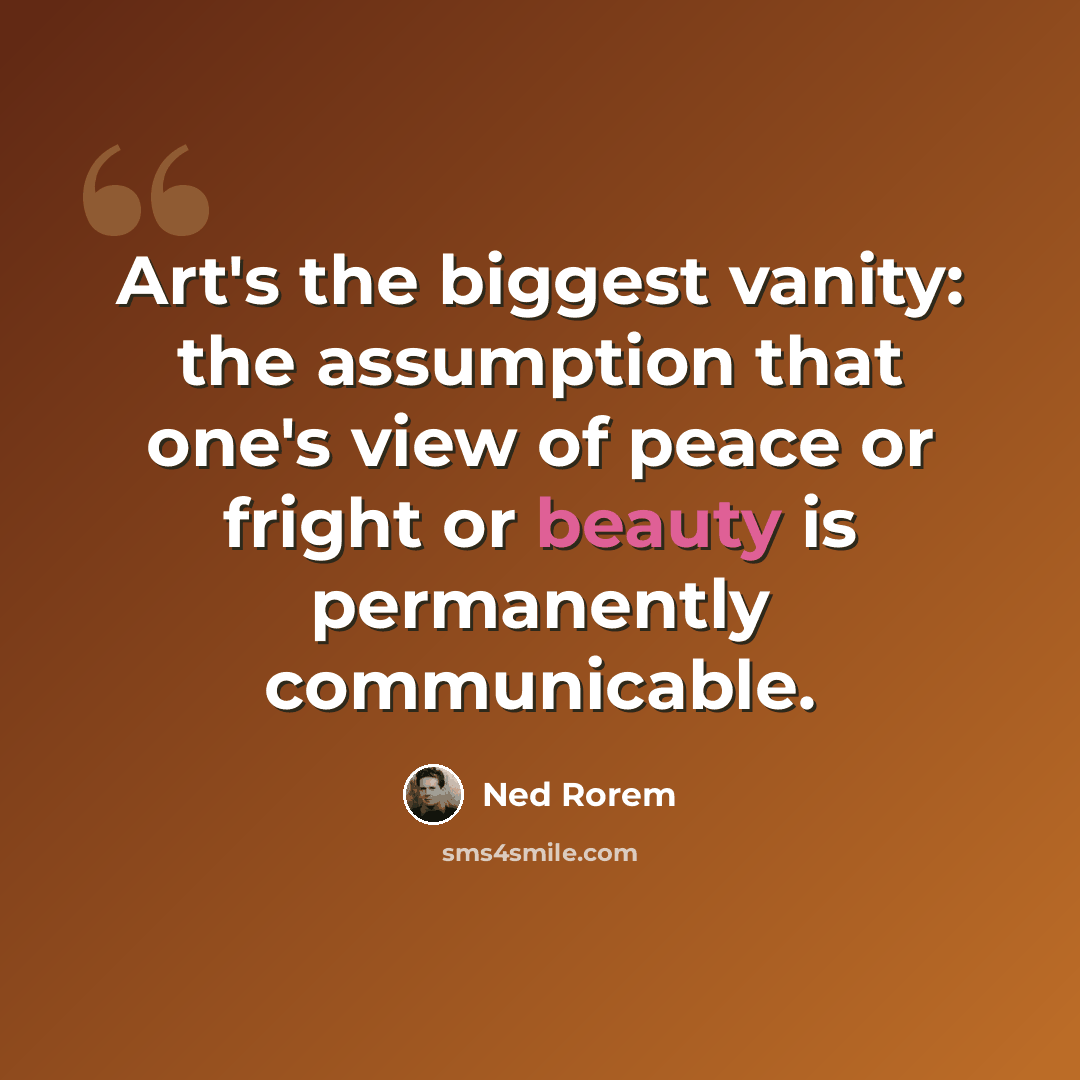 “Art's the biggest vanity: the assumption that one's view of peace or fright or beauty is permanently communicable.” quote by Ned Rorem